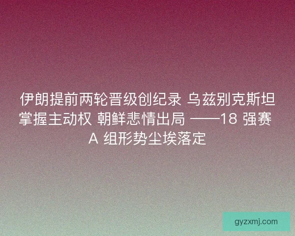 伊朗提前两轮晋级创纪录 乌兹别克斯坦掌握主动权 朝鲜悲情出局 ——18 强赛 A 组形势尘埃落定