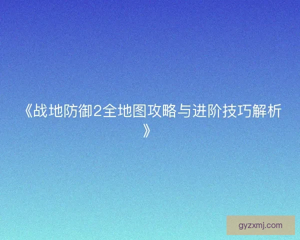 《战地防御2全地图攻略与进阶技巧解析》 《战地防御2全地图攻略与进阶技巧解析》