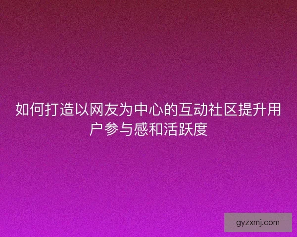 如何打造以网友为中心的互动社区提升用户参与感和活跃度