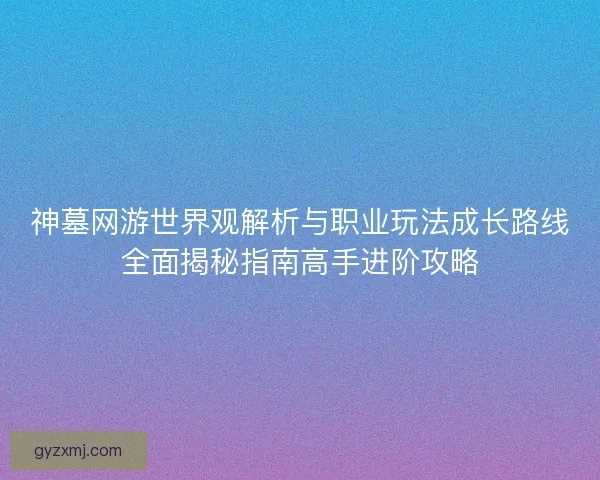 神墓网游世界观解析与职业玩法成长路线全面揭秘指南高手进阶攻略