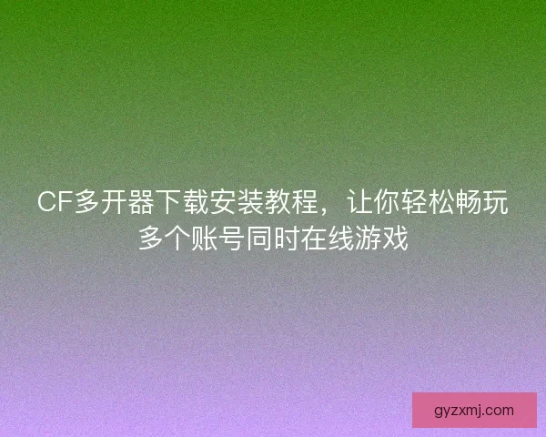 CF多开器下载安装教程，让你轻松畅玩多个账号同时在线游戏