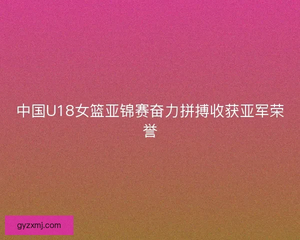 中国U18女篮亚锦赛奋力拼搏收获亚军荣誉