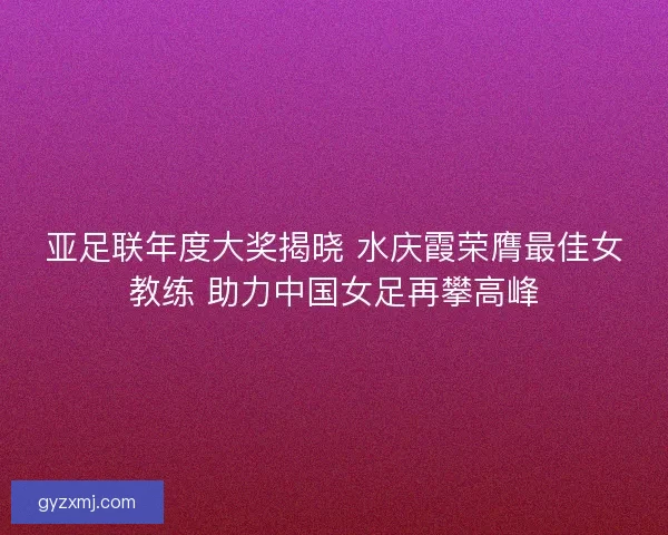 亚足联年度大奖揭晓 水庆霞荣膺最佳女教练 助力中国女足再攀高峰
