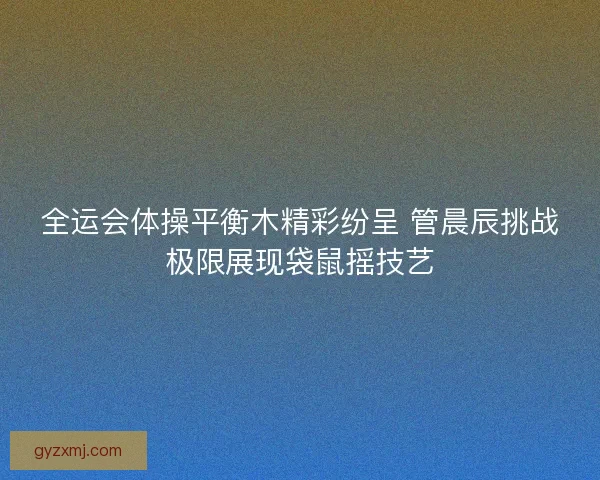 全运会体操平衡木精彩纷呈 管晨辰挑战极限展现袋鼠摇技艺