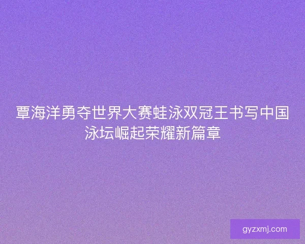 覃海洋勇夺世界大赛蛙泳双冠王书写中国泳坛崛起荣耀新篇章