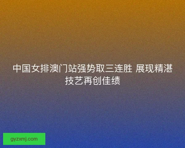 中国女排澳门站强势取三连胜 展现精湛技艺再创佳绩