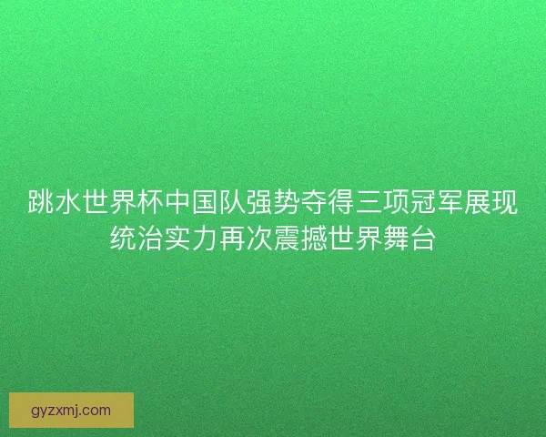跳水世界杯中国队强势夺得三项冠军展现统治实力再次震撼世界舞台