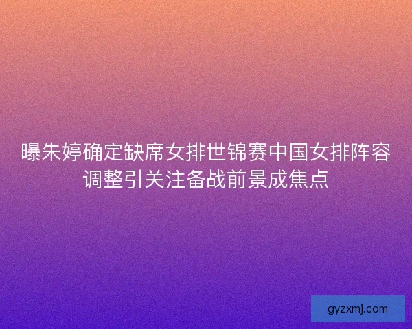 曝朱婷确定缺席女排世锦赛中国女排阵容调整引关注备战前景成焦点