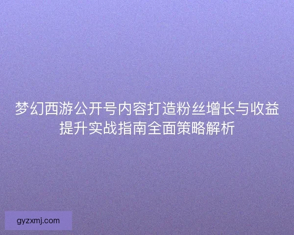 梦幻西游公开号内容打造粉丝增长与收益提升实战指南全面策略解析 梦幻西游公开号内容打造粉丝增长与收益提升实战指南全面策略解析